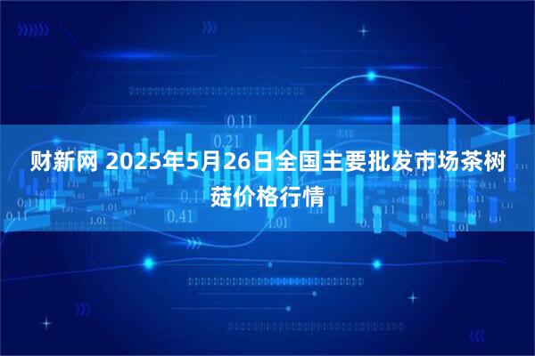 财新网 2025年5月26日全国主要批发市场茶树菇价格行情