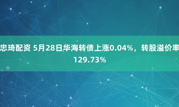 忠琦配资 5月28日华海转债上涨0.04%，转股溢价率129.73%