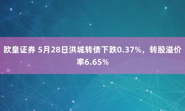 欧皇证券 5月28日洪城转债下跌0.37%，转股溢价率6.65%