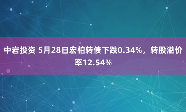 中岩投资 5月28日宏柏转债下跌0.34%，转股溢价率12.54%