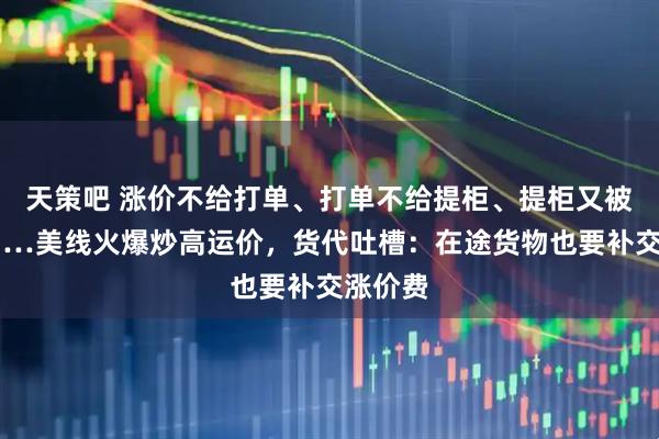 天策吧 涨价不给打单、打单不给提柜、提柜又被取消……美线火爆炒高运价，货代吐槽：在途货物也要补交涨价费