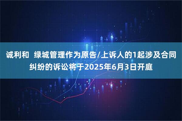 诚利和  绿城管理作为原告/上诉人的1起涉及合同纠纷的诉讼将于2025年6月3日开庭
