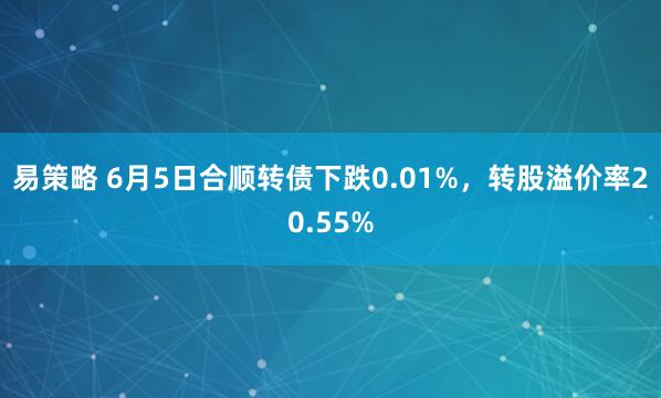 易策略 6月5日合顺转债下跌0.01%，转股溢价率20.55%