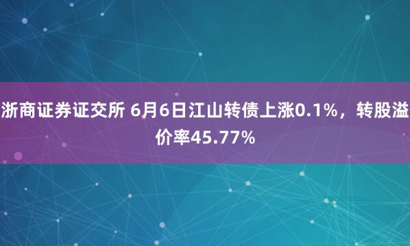 浙商证券证交所 6月6日江山转债上涨0.1%，转股溢价率45.77%