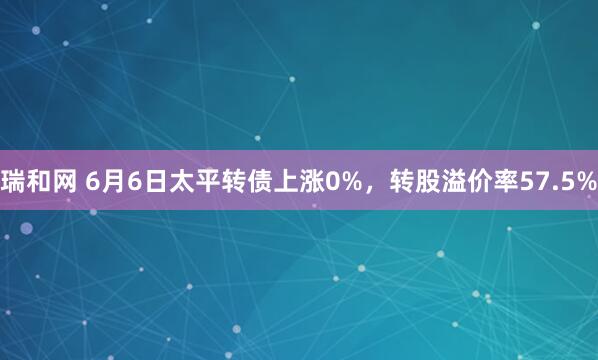瑞和网 6月6日太平转债上涨0%，转股溢价率57.5%