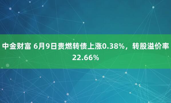中金财富 6月9日贵燃转债上涨0.38%，转股溢价率22.66%