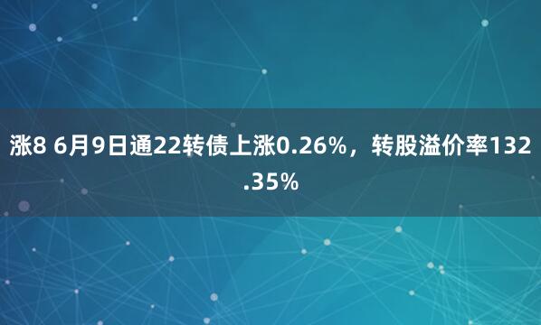 涨8 6月9日通22转债上涨0.26%，转股溢价率132.35%