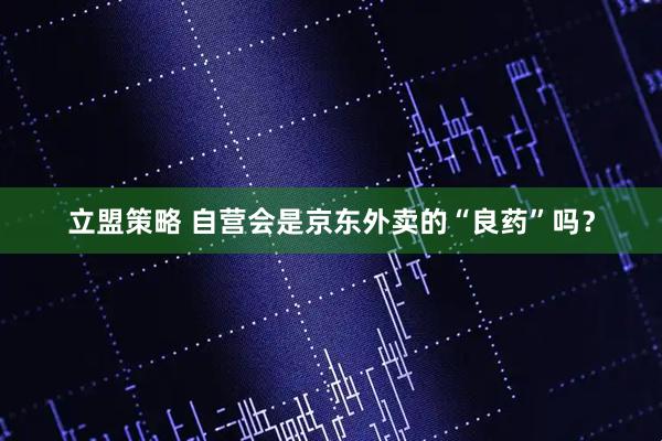 立盟策略 自营会是京东外卖的“良药”吗？