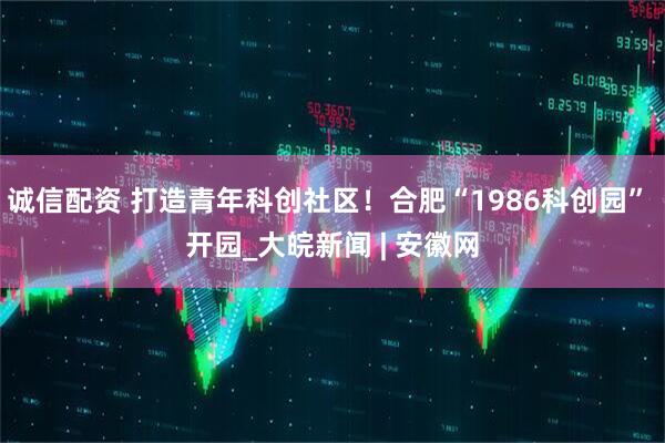 诚信配资 打造青年科创社区！合肥“1986科创园” 开园_大皖新闻 | 安徽网