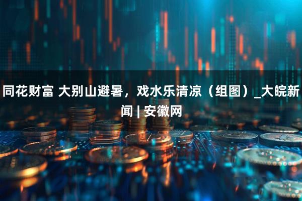 同花财富 大别山避暑，戏水乐清凉（组图）_大皖新闻 | 安徽网