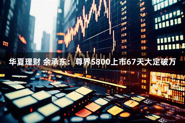 华夏理财 余承东：尊界S800上市67天大定破万