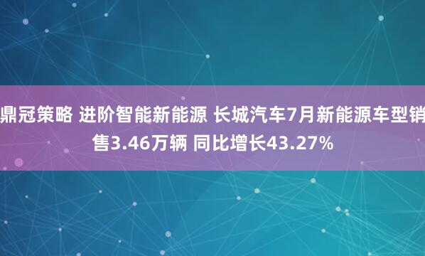 鼎冠策略 进阶智能新能源 长城汽车7月新能源车型销售3.46万辆 同比增长43.27%