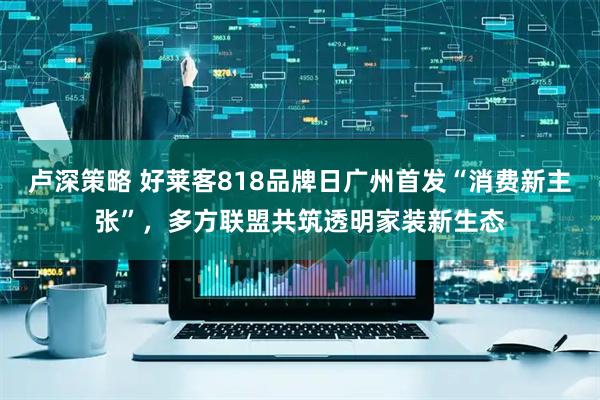 卢深策略 好莱客818品牌日广州首发“消费新主张”，多方联盟共筑透明家装新生态