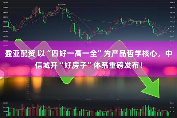 盈亚配资 以“四好一高一全”为产品哲学核心，中信城开“好房子”体系重磅发布！