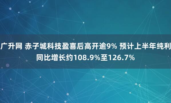 广升网 赤子城科技盈喜后高开逾9% 预计上半年纯利同比增长约108.9%至126.7%