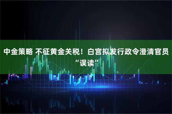中金策略 不征黄金关税！白宫拟发行政令澄清官员“误读”