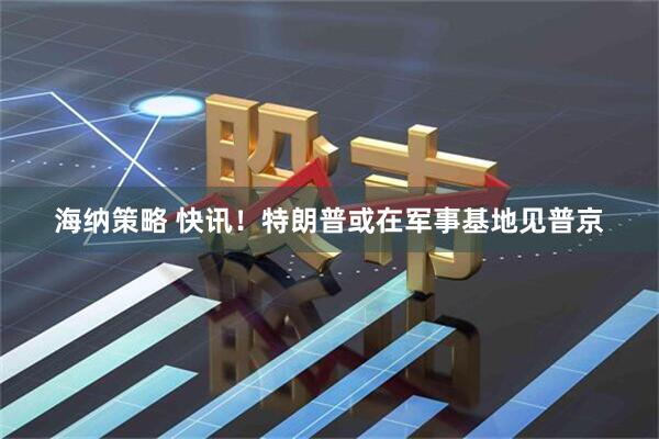 海纳策略 快讯！特朗普或在军事基地见普京