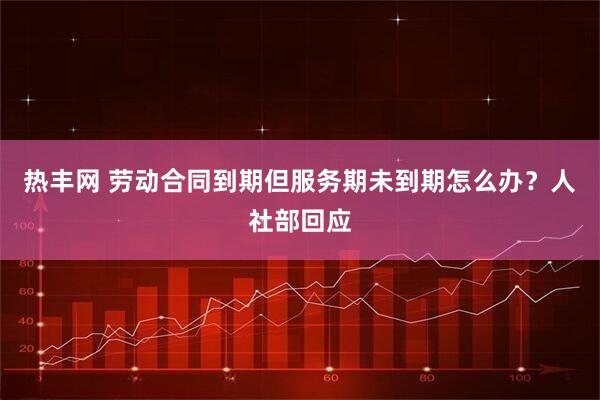 热丰网 劳动合同到期但服务期未到期怎么办？人社部回应