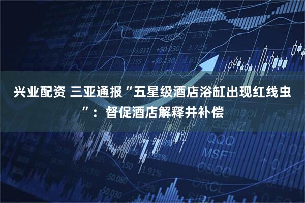 兴业配资 三亚通报“五星级酒店浴缸出现红线虫”:督促酒店解释并补偿