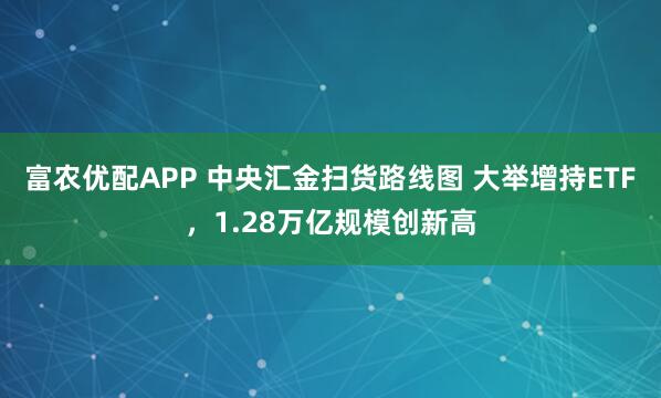 富农优配APP 中央汇金扫货路线图 大举增持ETF，1.28万亿规模创新高