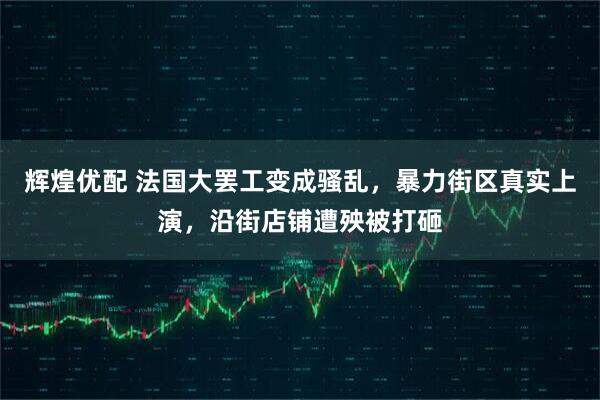 辉煌优配 法国大罢工变成骚乱，暴力街区真实上演，沿街店铺遭殃被打砸
