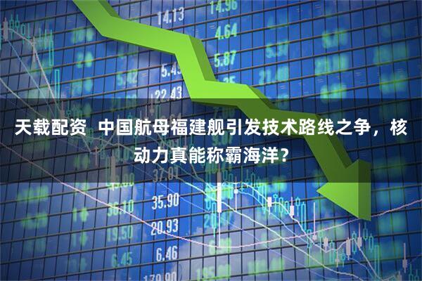 天载配资 中国航母福建舰引发技术路线之争,核动力真能称霸海洋?