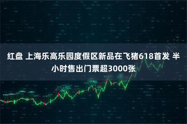 红盘 上海乐高乐园度假区新品在飞猪618首发 半小时售出门票超3000张