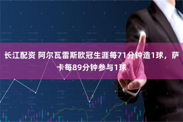 长江配资 阿尔瓦雷斯欧冠生涯每71分钟造1球，萨卡每89分钟参与1球