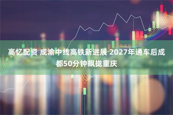 高忆配资 成渝中线高铁新进展 2027年通车后成都50分钟飙拢重庆