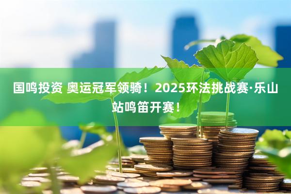 国鸣投资 奥运冠军领骑！2025环法挑战赛·乐山站鸣笛开赛！