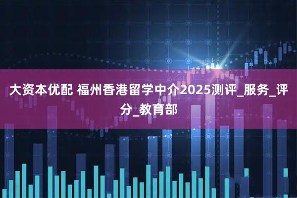 大资本优配 福州香港留学中介2025测评_服务_评分_教育部