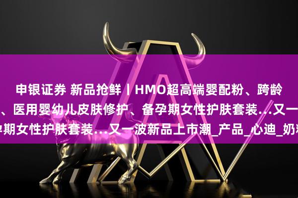 申银证券 新品抢鲜丨HMO超高端婴配粉、跨龄儿童粉、儿童休闲零食、医用婴幼儿皮肤修护、备孕期女性护肤套装…又一波新品上市潮_产品_心迪_奶粉