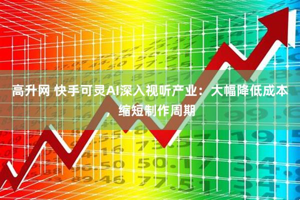 高升网 快手可灵AI深入视听产业：大幅降低成本，缩短制作周期