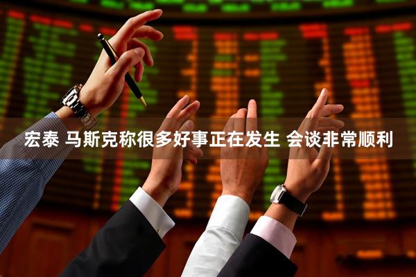 宏泰 马斯克称很多好事正在发生 会谈非常顺利