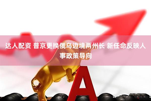 达人配资 普京更换俄乌边境两州长 新任命反映人事政策导向