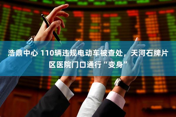 浩鼎中心 110辆违规电动车被查处，天河石牌片区医院门口通行“变身”